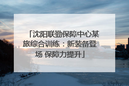 沈阳联勤保障中心某旅综合训练：新装备登场 保障力提升
