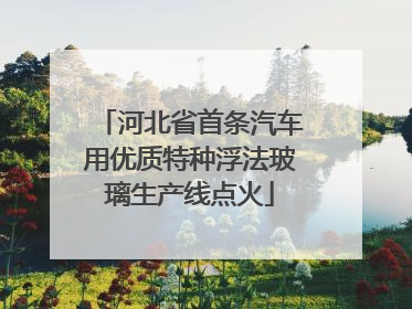 河北省首条汽车用优质特种浮法玻璃生产线点火