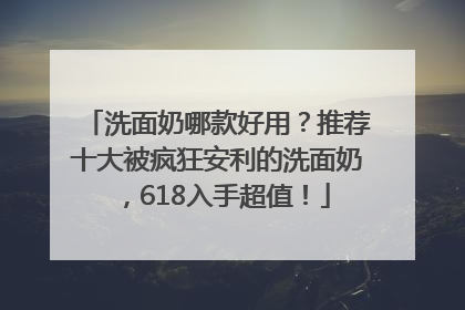 洗面奶哪款好用？推荐十大被疯狂安利的洗面奶，618入手超值！