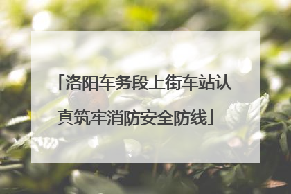 洛阳车务段上街车站认真筑牢消防安全防线