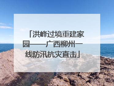 洪峰过境重建家园——广西柳州一线防汛抗灾直击