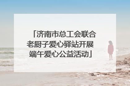 济南市总工会联合老厨子爱心驿站开展端午爱心公益活动