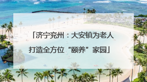 济宁兖州：大安镇为老人打造全方位“颐养”家园