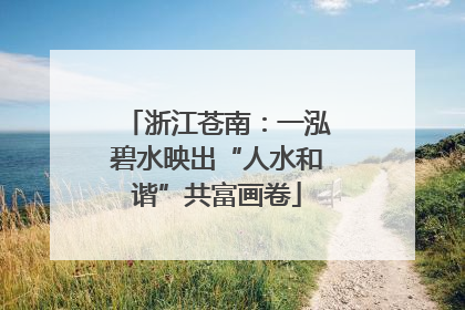 浙江苍南：一泓碧水映出“人水和谐”共富画卷