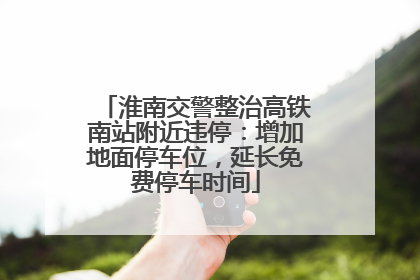淮南交警整治高铁南站附近违停：增加地面停车位，延长免费停车时间