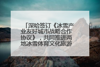 深哈签订《冰雪产业友好城市战略合作协议》，共同推进两地冰雪体育文化旅游高质量发展
