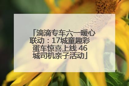 滴滴专车六一暖心联动：17城童趣彩蛋车惊喜上线 46城司机亲子活动