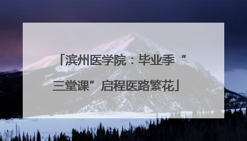 滨州医学院：毕业季“三堂课”启程医路繁花