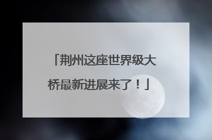 荆州这座世界级大桥最新进展来了！
