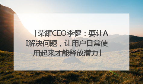 荣耀CEO李健：要让AI解决问题，让用户日常使用起来才能释放潜力
