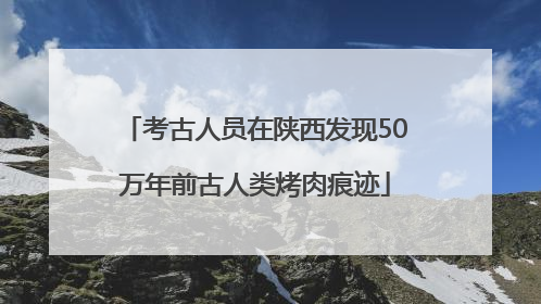 考古人员在陕西发现50万年前古人类烤肉痕迹