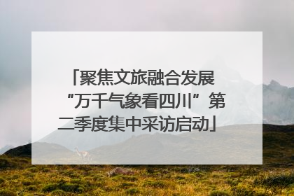 聚焦文旅融合发展 “万千气象看四川”第二季度集中采访启动