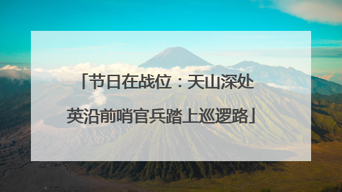 节日在战位：天山深处 英沿前哨官兵踏上巡逻路