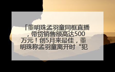 董明珠孟羽童同框直播，带货销售额高达500万元！创5月来最佳，董明珠称孟羽童离开时“犯了很大的错”