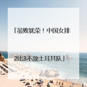 虽败犹荣！中国女排2比3不敌土耳其队