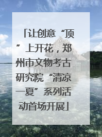 让创意“顶”上开花，郑州市文物考古研究院“清凉一夏”系列活动首场开展