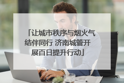 让城市秩序与烟火气结伴同行 济南城管开展百日提升行动