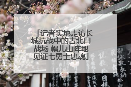 记者实地走访长城抗战中的古北口战场 帽儿山阵地见证七勇士忠魂