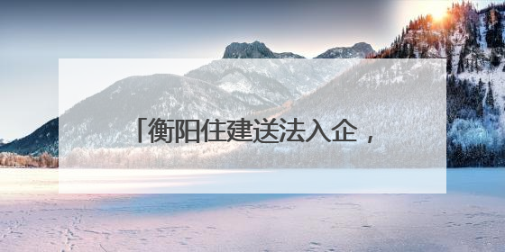 衡阳住建送法入企，优化法治化营商环境