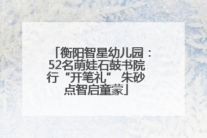衡阳智星幼儿园：52名萌娃石鼓书院行“开笔礼” 朱砂点智启童蒙