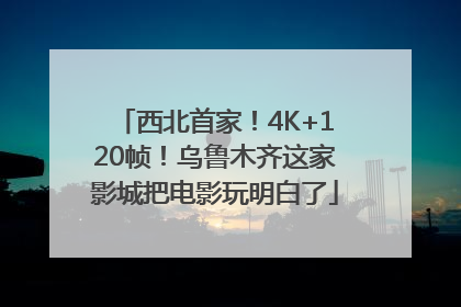 西北首家！4K+120帧！乌鲁木齐这家影城把电影玩明白了