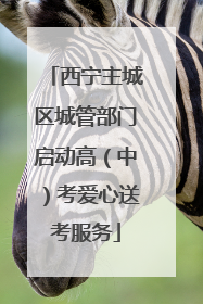 西宁主城区城管部门启动高（中）考爱心送考服务