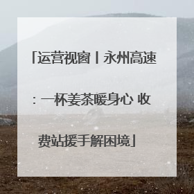 运营视窗丨永州高速：一杯姜茶暖身心 收费站援手解困境