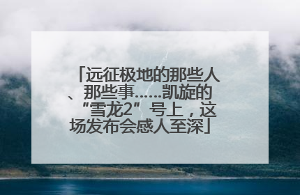 远征极地的那些人、那些事……凯旋的“雪龙2”号上，这场发布会感人至深