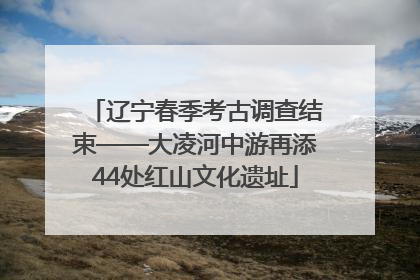 辽宁春季考古调查结束——大凌河中游再添44处红山文化遗址