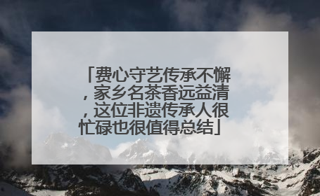费心守艺传承不懈，家乡名茶香远益清，这位非遗传承人很忙碌也很值得总结