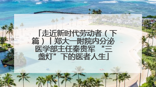 走近新时代劳动者（下篇）丨郑大一附院内分泌医学部主任秦贵军 “三盏灯”下的医者人生