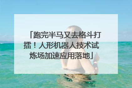 跑完半马又去格斗打擂！人形机器人技术试炼场加速应用落地