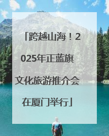 跨越山海！2025年正蓝旗文化旅游推介会在厦门举行