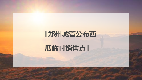 郑州城管公布西瓜临时销售点