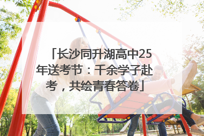 长沙同升湖高中25年送考节：千余学子赴考，共绘青春答卷