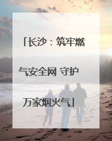 长沙：筑牢燃气安全网 守护万家烟火气