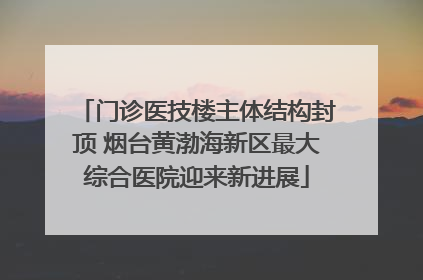 门诊医技楼主体结构封顶 烟台黄渤海新区最大综合医院迎来新进展