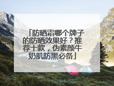 防晒霜哪个牌子的防晒效果好？推荐十款，伪素颜牛奶肌防黑必备