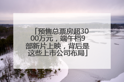 预售总票房超3000万元，端午档9部新片上映，背后是这些上市公司布局