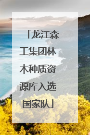 龙江森工集团林木种质资源库入选国家队