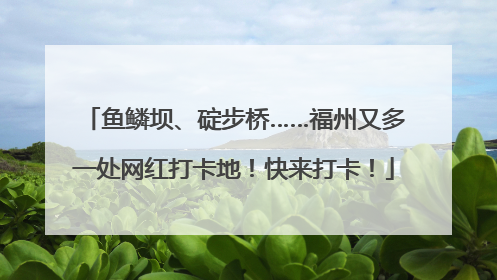 鱼鳞坝、碇步桥……福州又多一处网红打卡地！快来打卡！