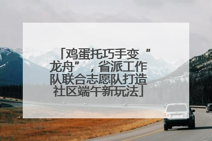 鸡蛋托巧手变“龙舟”，省派工作队联合志愿队打造社区端午新玩法