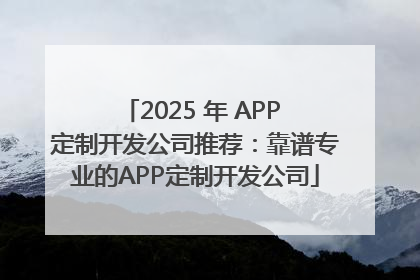 2025 年 APP 定制开发公司推荐：靠谱专业的APP定制开发公司