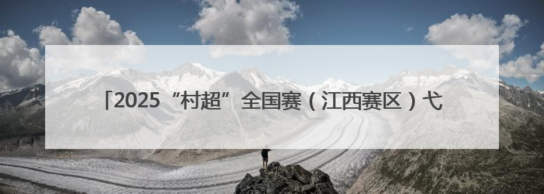 2025“村超”全国赛（江西赛区）弋阳选拔赛燃情揭幕 22支劲旅绿茵逐梦