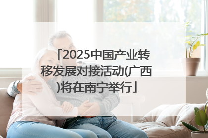 2025中国产业转移发展对接活动(广西)将在南宁举行