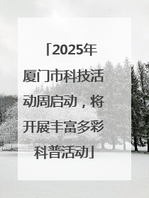 2025年厦门市科技活动周启动，将开展丰富多彩科普活动