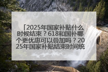 2025年国家补贴什么时候结束？618和国补哪个更优惠可以叠加吗？2025年国家补贴结束时间统一为12月31日