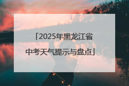 2025年黑龙江省中考天气提示与盘点