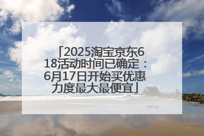 2025淘宝京东618活动时间已确定：6月17日开始买优惠力度最大最便宜