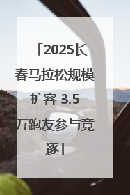 2025长春马拉松规模扩容 3.5万跑友参与竞逐